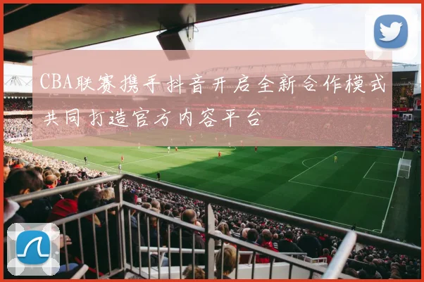 CBA联赛携手抖音开启全新合作模式共同打造官方内容平台