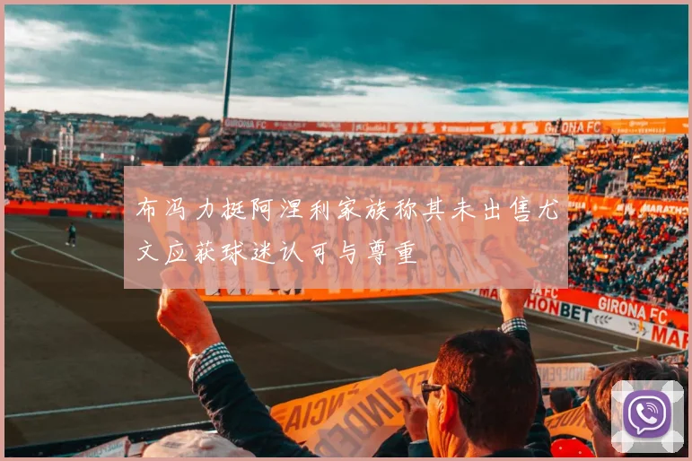 布冯力挺阿涅利家族称其未出售尤文应获球迷认可与尊重