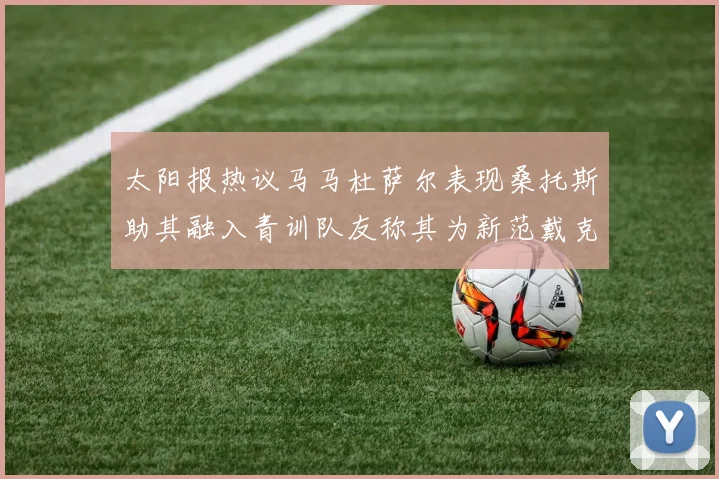 太阳报热议马马杜萨尔表现桑托斯助其融入青训队友称其为新范戴克