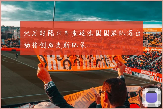 托万时隔六年重返法国国家队若出场将创历史新纪录