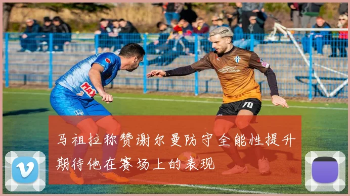 马祖拉称赞谢尔曼防守全能性提升期待他在赛场上的表现