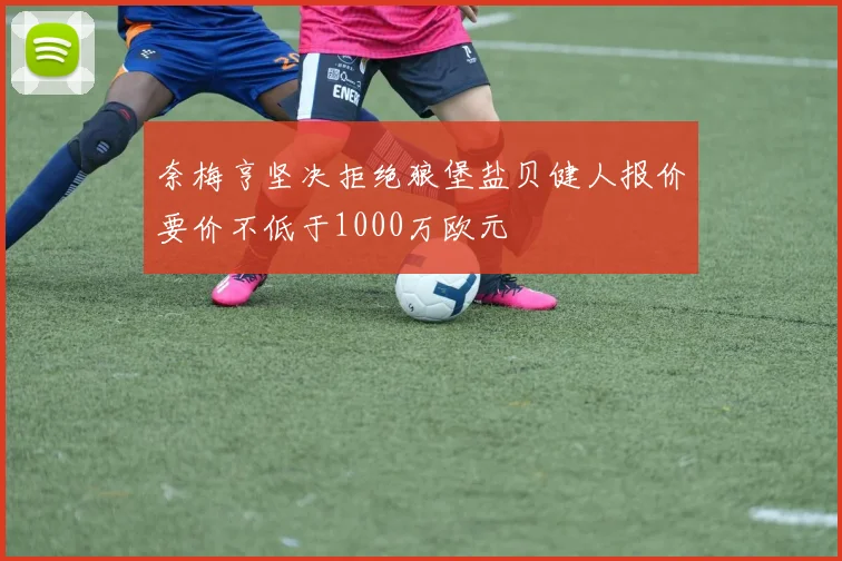 奈梅亨坚决拒绝狼堡盐贝健人报价要价不低于1000万欧元