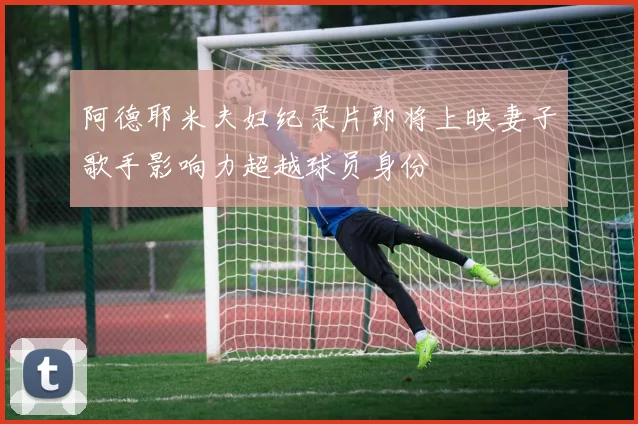 阿德耶米夫妇纪录片即将上映妻子歌手影响力超越球员身份