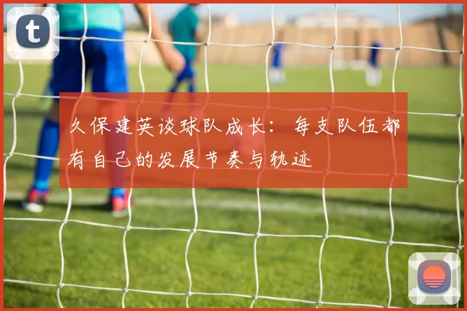 久保建英谈球队成长：每支队伍都有自己的发展节奏与轨迹