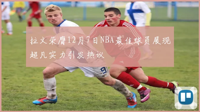 拉文荣膺12月7日NBA最佳球员展现超凡实力引发热议