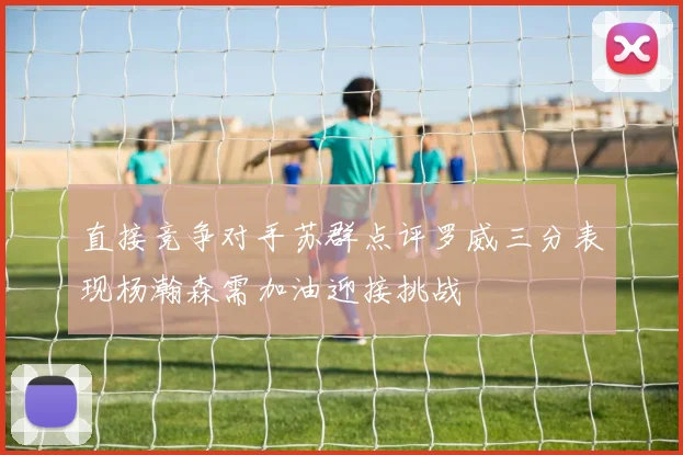 直接竞争对手苏群点评罗威三分表现杨瀚森需加油迎接挑战