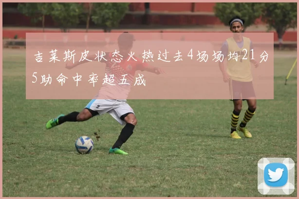 吉莱斯皮状态火热过去4场场均21分5助命中率超五成