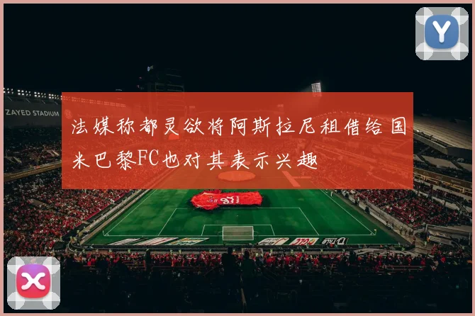 法媒称都灵欲将阿斯拉尼租借给国米巴黎FC也对其表示兴趣