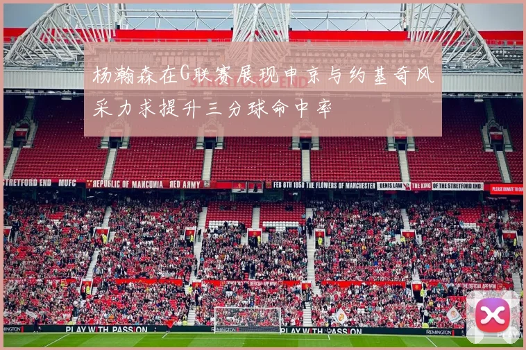 杨瀚森在G联赛展现申京与约基奇风采力求提升三分球命中率