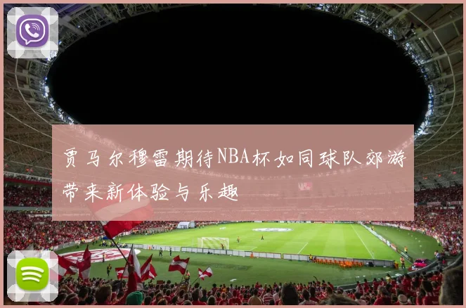贾马尔穆雷期待NBA杯如同球队郊游带来新体验与乐趣