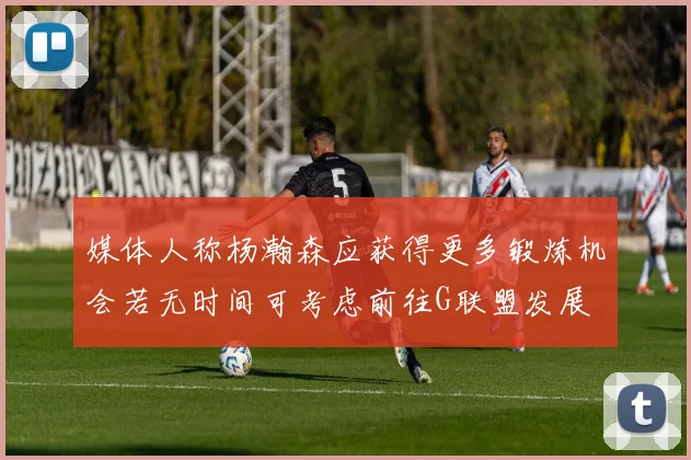 媒体人称杨瀚森应获得更多锻炼机会若无时间可考虑前往G联盟发展