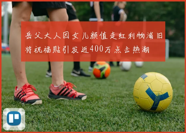 岳父大人因女儿颜值走红利物浦旧将祝福贴引发近400万点击热潮