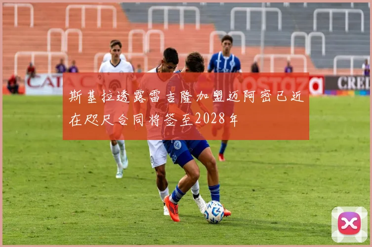 斯基拉透露雷吉隆加盟迈阿密已近在咫尺合同将签至2028年