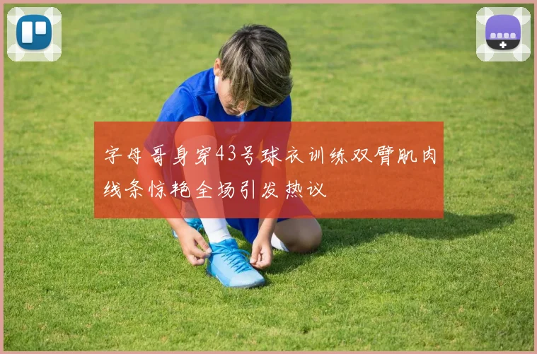 字母哥身穿43号球衣训练双臂肌肉线条惊艳全场引发热议