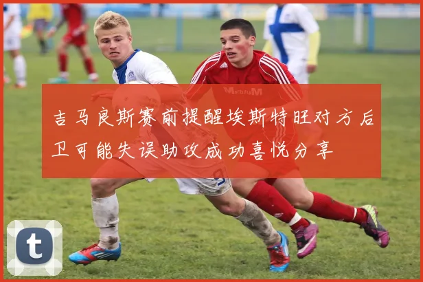 吉马良斯赛前提醒埃斯特旺对方后卫可能失误助攻成功喜悦分享