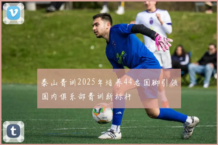泰山青训2025年培养44名国脚引领国内俱乐部青训新标杆