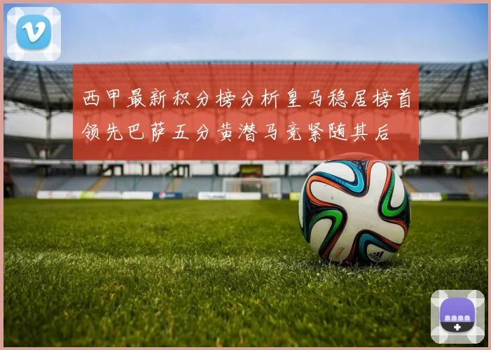 西甲最新积分榜分析皇马稳居榜首领先巴萨五分黄潜马竞紧随其后