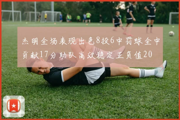 杰明全场表现出色8投6中罚球全中贡献17分助队高效稳定正负值20