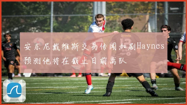 安东尼戴维斯交易传闻加剧Haynes预测他将在截止日前离队