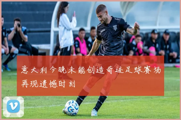意大利今晚未能创造奇迹足球赛场再现遗憾时刻
