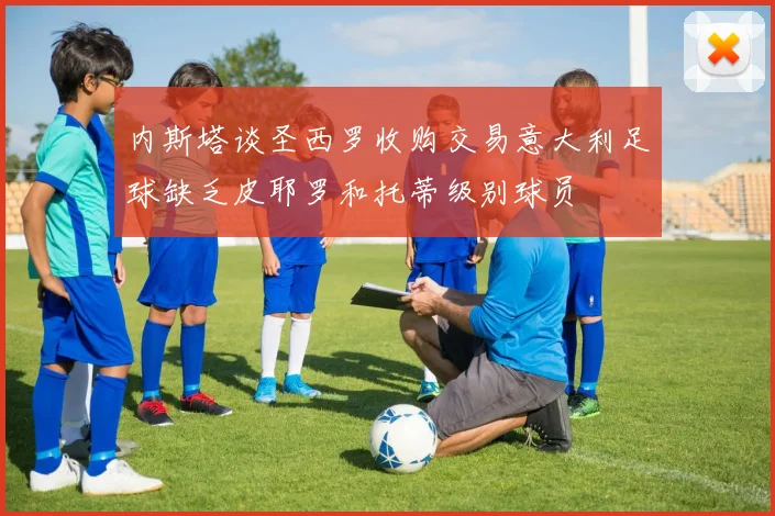 内斯塔谈圣西罗收购交易意大利足球缺乏皮耶罗和托蒂级别球员