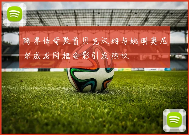 跨界传奇聚首贝克汉姆与姚明奥尼尔成龙同框合影引发热议