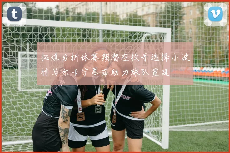 拓媒分析休赛期潜在投手选择小波特马尔卡宁墨菲助力球队重建
