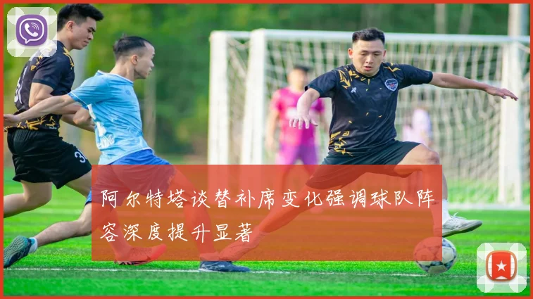 阿尔特塔谈替补席变化强调球队阵容深度提升显著