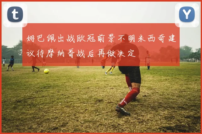 姆巴佩出战欧冠前景不明米西奇建议待摩纳哥战后再做决定