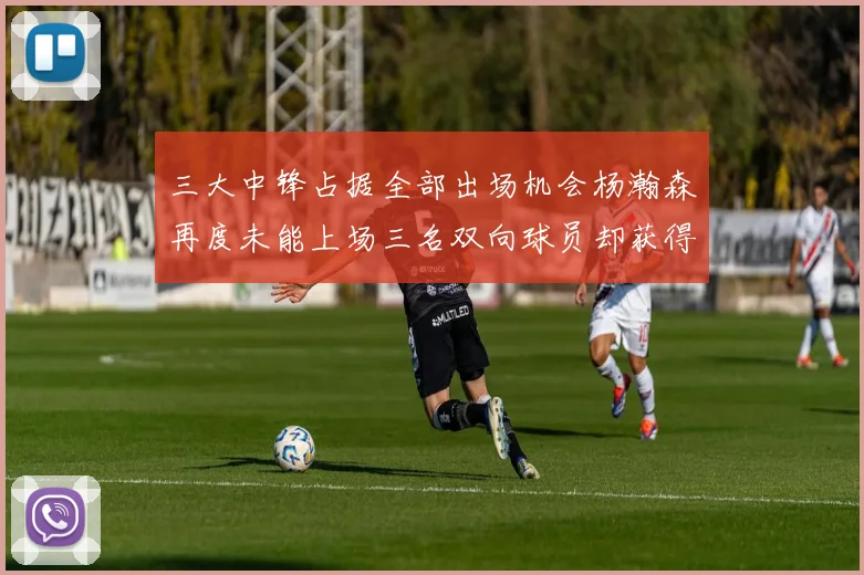 三大中锋占据全部出场机会杨瀚森再度未能上场三名双向球员却获得机会