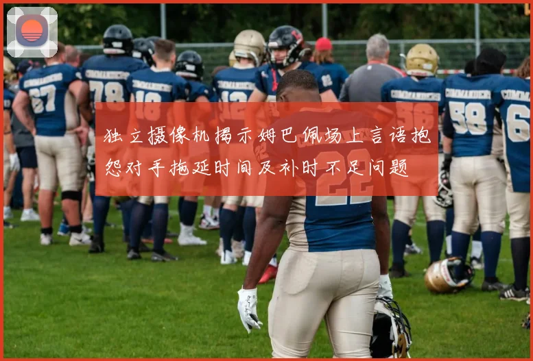 独立摄像机揭示姆巴佩场上言语抱怨对手拖延时间及补时不足问题