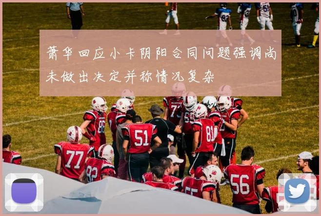 萧华回应小卡阴阳合同问题强调尚未做出决定并称情况复杂