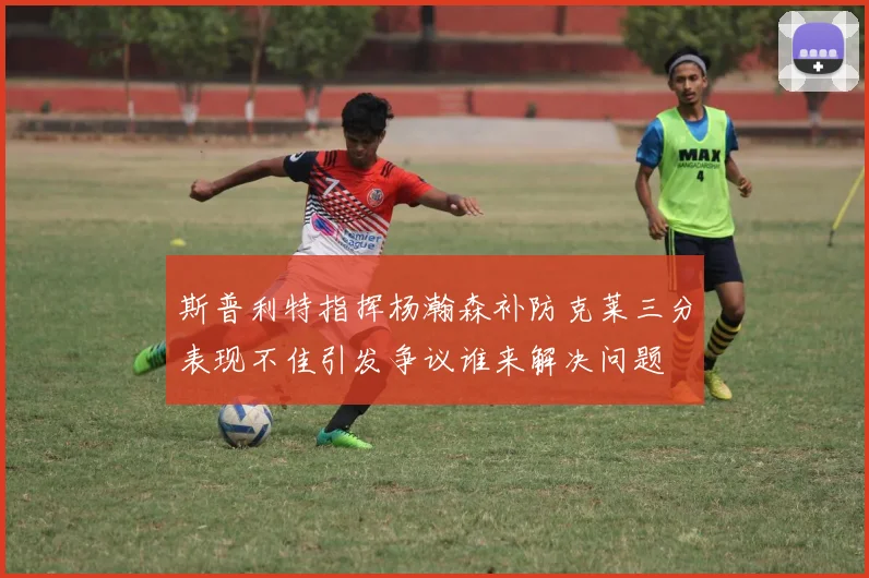 斯普利特指挥杨瀚森补防克莱三分表现不佳引发争议谁来解决问题