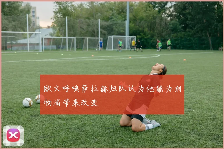 欧文呼唤萨拉赫归队认为他能为利物浦带来改变