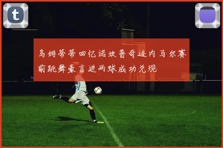 乌姆蒂蒂回忆诺坎普奇迹内马尔赛前跳舞豪言进两球成功兑现