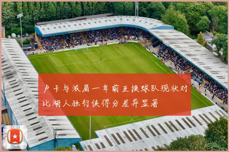 卢卡与浓眉一年前互换球队现状对比湖人独行侠得分差异显著