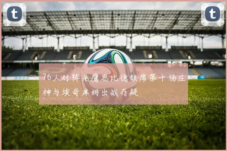 76人对阵老鹰恩比德缺席第十场庄神与埃奇库姆出战存疑