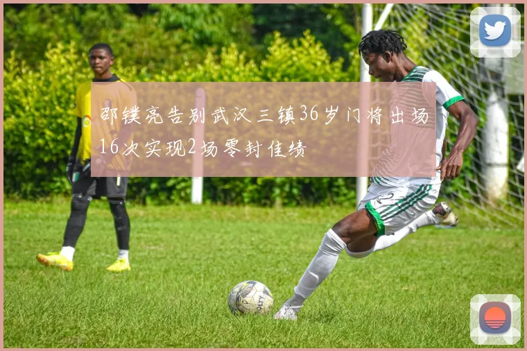 邵镤亮告别武汉三镇36岁门将出场16次实现2场零封佳绩