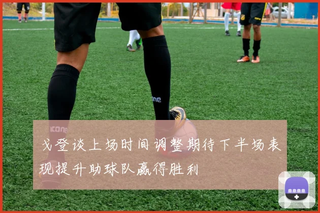 戈登谈上场时间调整期待下半场表现提升助球队赢得胜利