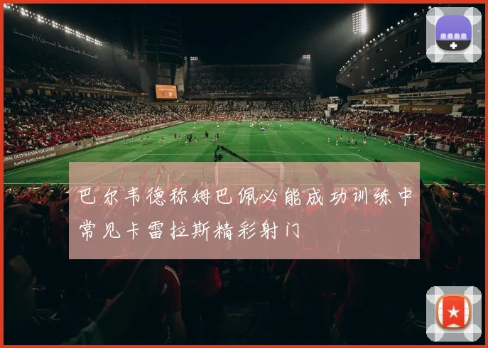 巴尔韦德称姆巴佩必能成功训练中常见卡雷拉斯精彩射门