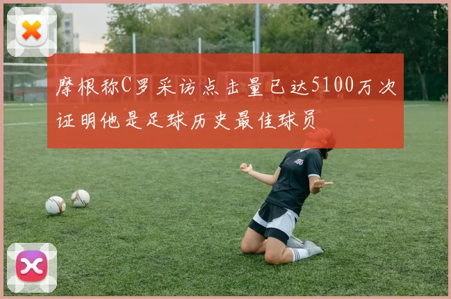 摩根称C罗采访点击量已达5100万次证明他是足球历史最佳球员